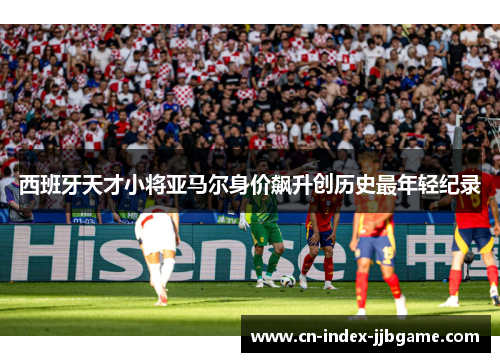 西班牙天才小将亚马尔身价飙升创历史最年轻纪录