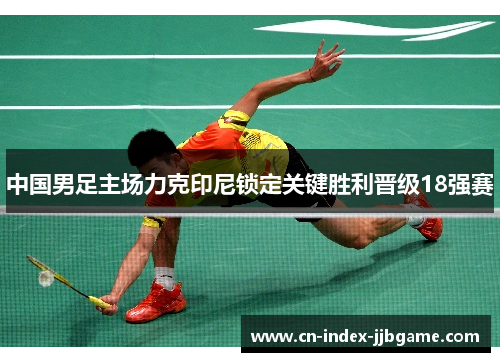 中国男足主场力克印尼锁定关键胜利晋级18强赛