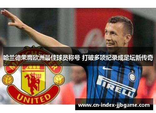 哈兰德荣膺欧洲最佳球员称号 打破多项纪录成足坛新传奇 哈兰德荣膺欧洲最佳球员称号 打破多项纪录成足坛新传奇