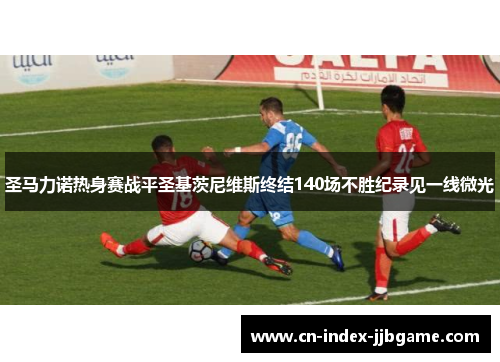 圣马力诺热身赛战平圣基茨尼维斯终结140场不胜纪录见一线微光 圣马力诺热身赛战平圣基茨尼维斯终结140场不胜纪录见一线微光